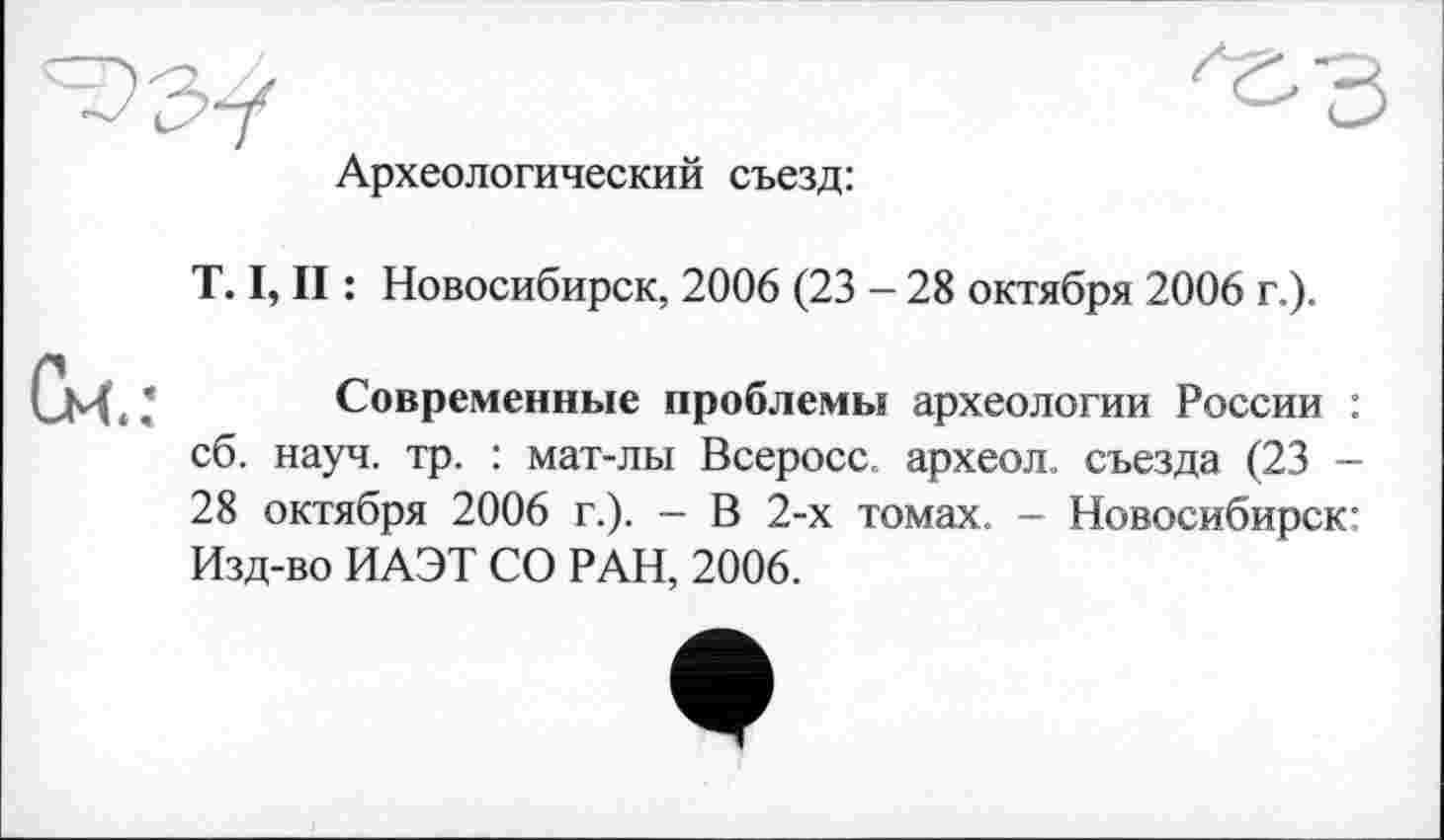 ﻿Археологический съезд:
T. I, II : Новосибирск, 2006 (23 - 28 октября 2006 г.).
Современные проблемы археологии России : сб. науч. тр. : мат-лы Всеросс. археол. съезда (23 -28 октября 2006 г.). - В 2-х томах. - Новосибирск: Изд-во ИАЭТ СО РАН, 2006.